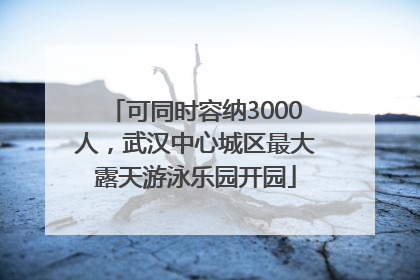 可同时容纳3000人，武汉中心城区最大露天游泳乐园开园
