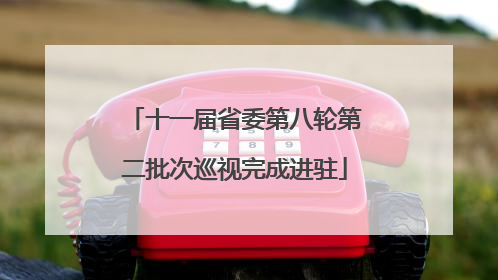 十一届省委第八轮第二批次巡视完成进驻
