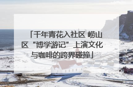 千年青花入社区 崂山区“博学游记”上演文化与咖啡的跨界碰撞