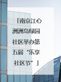 南京江心洲洲岛绿园社区举办第五届“乐享社区节”