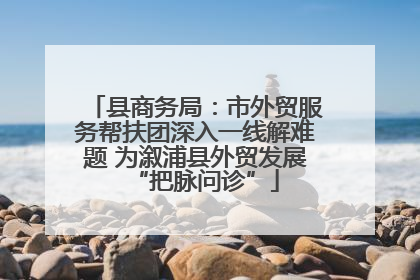 县商务局：市外贸服务帮扶团深入一线解难题 为溆浦县外贸发展“把脉问诊”