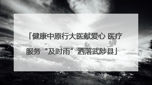 健康中原行大医献爱心 医疗服务“及时雨”洒落武陟县