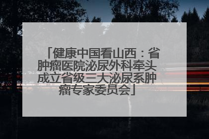 健康中国看山西：省肿瘤医院泌尿外科牵头成立省级三大泌尿系肿瘤专家委员会