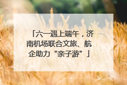 六一遇上端午，济南机场联合文旅、航企助力“亲子游”