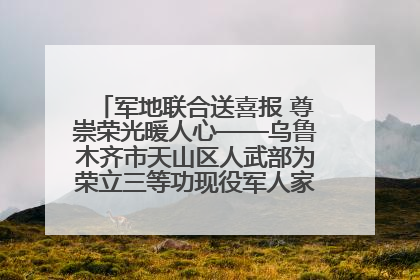 军地联合送喜报 尊崇荣光暖人心——乌鲁木齐市天山区人武部为荣立三等功现役军人家庭送立功喜报