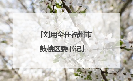 刘用全任福州市鼓楼区委书记