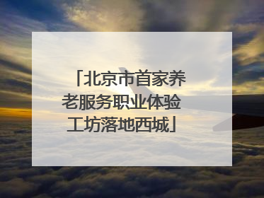 北京市首家养老服务职业体验工坊落地西城