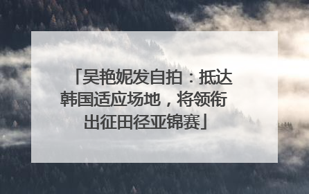吴艳妮发自拍：抵达韩国适应场地，将领衔出征田径亚锦赛