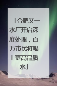 合肥又一水厂开启深度处理，百万市民将喝上更高品质水