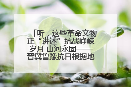 听，这些革命文物正“讲述”抗战峥嵘岁月 山河永固——晋冀鲁豫抗日根据地革命文物展开展