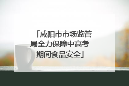 咸阳市市场监管局全力保障中高考期间食品安全