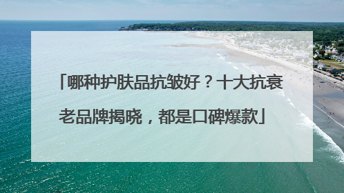 哪种护肤品抗皱好？十大抗衰老品牌揭晓，都是口碑爆款
