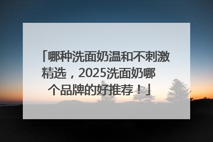 哪种洗面奶温和不刺激精选，2025洗面奶哪个品牌的好推荐！