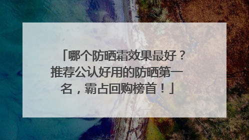 哪个防晒霜效果最好？推荐公认好用的防晒第一名，霸占回购榜首！