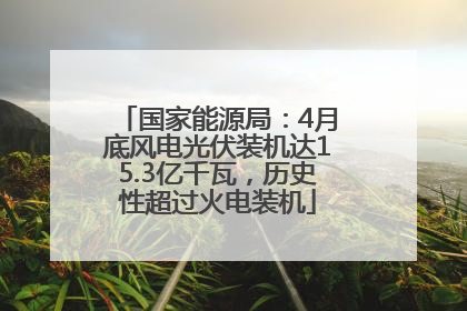 国家能源局：4月底风电光伏装机达15.3亿千瓦，历史性超过火电装机