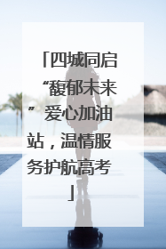 四城同启“馥郁未来”爱心加油站，温情服务护航高考