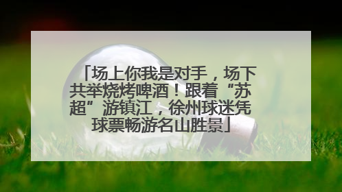 场上你我是对手，场下共举烧烤啤酒！跟着“苏超”游镇江，徐州球迷凭球票畅游名山胜景