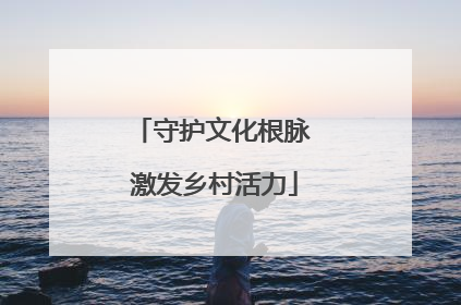 守护文化根脉 激发乡村活力