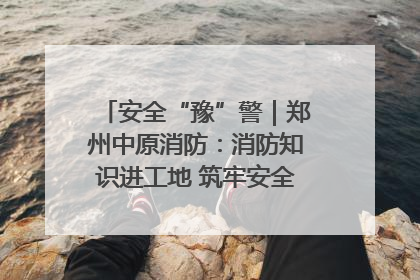 安全“豫”警｜郑州中原消防：消防知识进工地 筑牢安全“防火墙”