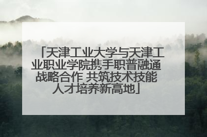天津工业大学与天津工业职业学院携手职普融通战略合作 共筑技术技能人才培养新高地