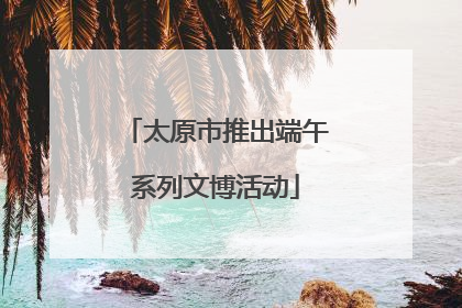 太原市推出端午系列文博活动