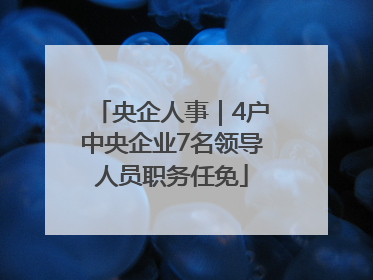 央企人事｜4户中央企业7名领导人员职务任免