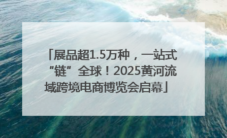 展品超1.5万种，一站式“链”全球！2025黄河流域跨境电商博览会启幕