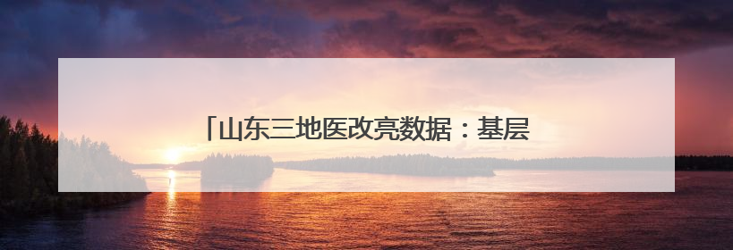 山东三地医改亮数据：基层诊疗量最高达77.4%