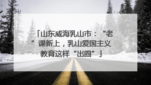 山东威海乳山市：“老”课新上，乳山爱国主义教育这样“出圈”