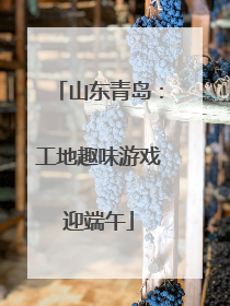 山东青岛：工地趣味游戏迎端午