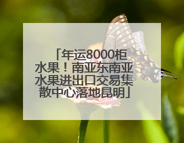 年运8000柜水果！南亚东南亚水果进出口交易集散中心落地昆明