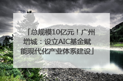 总规模10亿元！广州增城：设立AIC基金赋能现代化产业体系建设