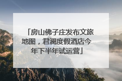 房山佛子庄发布文旅地图，君澜度假酒店今年下半年试运营