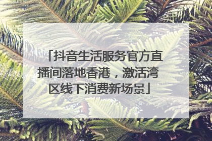 抖音生活服务官方直播间落地香港，激活湾区线下消费新场景