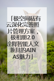 极空间私有云深化完善照片管理方案，极相册2.0诠释智能人文兼具的AINAS魅力