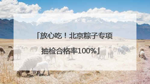 放心吃！北京粽子专项抽检合格率100%
