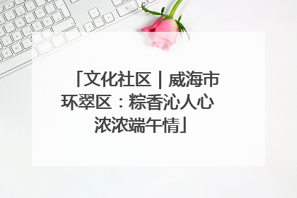 文化社区｜威海市环翠区：粽香沁人心 浓浓端午情