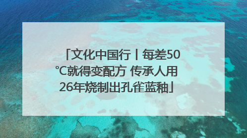 文化中国行丨每差50℃就得变配方 传承人用26年烧制出孔雀蓝釉