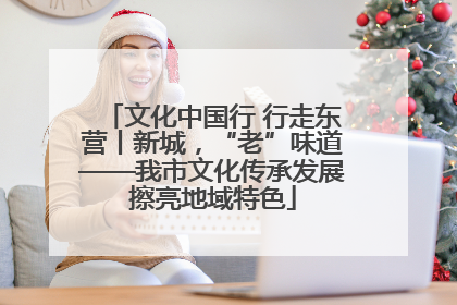 文化中国行 行走东营丨新城，“老”味道——我市文化传承发展擦亮地域特色