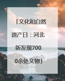文化和自然遗产日：河北新发现7000余处文物