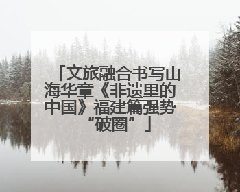 文旅融合书写山海华章《非遗里的中国》福建篇强势“破圈”