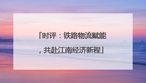 时评：铁路物流赋能，共赴江南经济新程