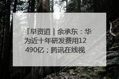 早资道｜余承东：华为近十年研发费用12490亿；腾讯在线视频重大组织调整