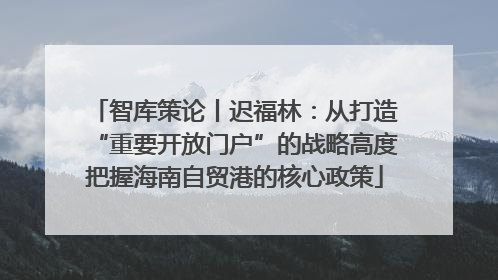 智库策论丨迟福林：从打造“重要开放门户”的战略高度把握海南自贸港的核心政策