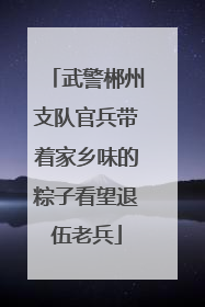 武警郴州支队官兵带着家乡味的粽子看望退伍老兵