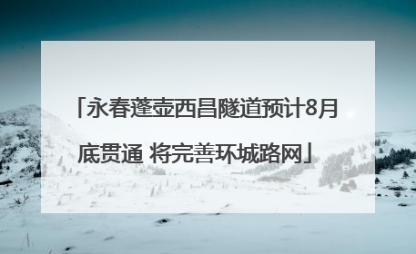 永春蓬壶西昌隧道预计8月底贯通 将完善环城路网