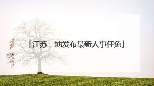 江苏一地发布最新人事任免