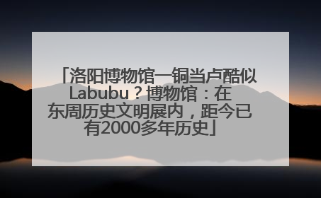 洛阳博物馆一铜当卢酷似Labubu？博物馆：在东周历史文明展内，距今已有2000多年历史