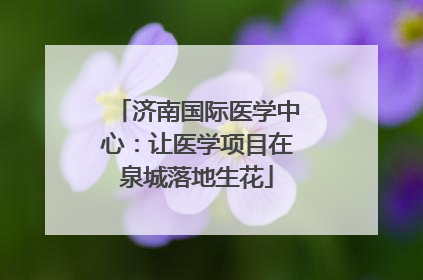 济南国际医学中心：让医学项目在泉城落地生花