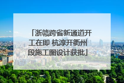 浙赣跨省新通道开工在即 杭淳开衢州段施工图设计获批